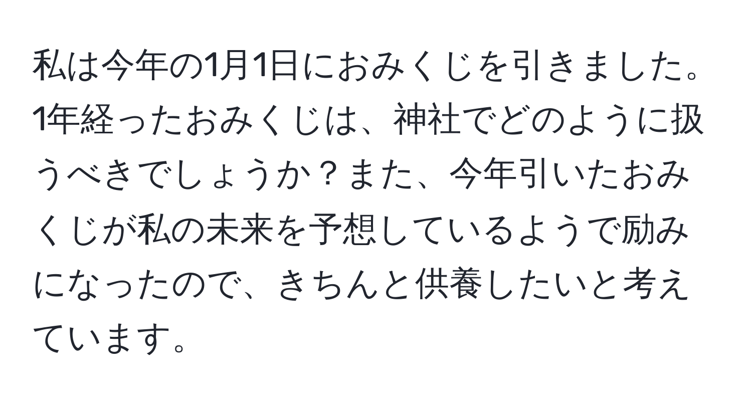 私は今年の1月1日におみくじを引きました。1年経ったおみくじは、神社でどのように扱うべきでしょうか？また、今年引いたおみくじが私の未来を予想しているようで励みになったので、きちんと供養したいと考えています。