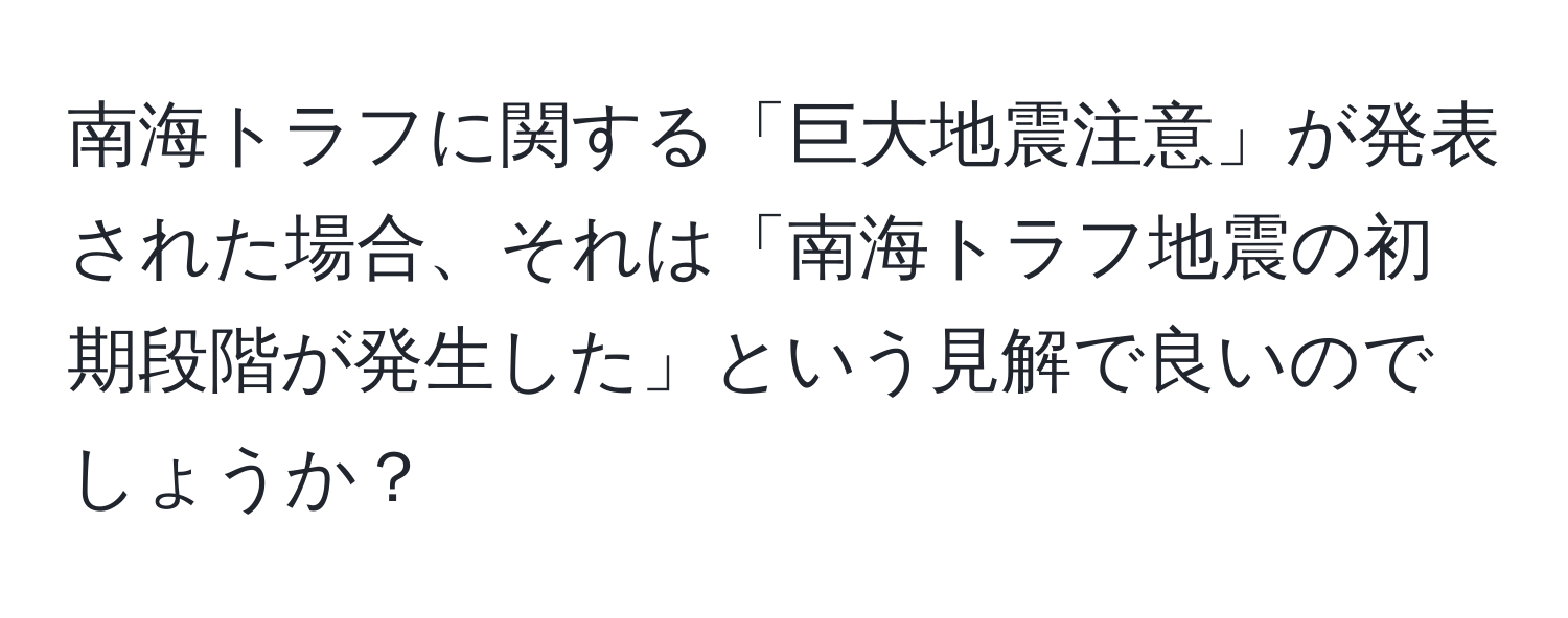 南海トラフに関する「巨大地震注意」が発表された場合、それは「南海トラフ地震の初期段階が発生した」という見解で良いのでしょうか？