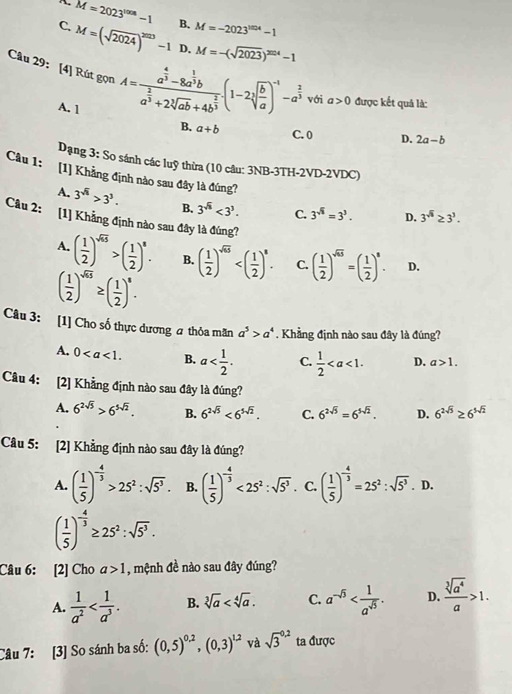 overline M=2023^(1008)-1 B. M=-2023^(1004)-1
C. M=(sqrt(2024))^2023-1 D. M=-(sqrt(2023))^2024-1
Câu 29: [4] Rút gọn^1 A=frac a^(frac 4)3-8a^(frac 1)3ba^(frac 2)3+2sqrt[3](ab)+4b^(frac 2)3(1-2sqrt[3](frac b)a)^-1-a^(frac 2)3 với a>0 được kết quả là:
A. 1
B. a+b C. 0
D. 2a-b
Dạng 3: So sánh các luỹ thừa (10 câu: 3NB-3TH-2VD-2VDC)
Câu 1: [1] Khẳng định nào sau đây là đúng? D. 3^(sqrt(8))≥ 3^3.
A. 3^(sqrt(8))>3^3. B. 3^(sqrt(8))<3^3. C. 3^(sqrt(8))=3^3.
Câu 2: [1] Khẳng định nào sau đây là đúng?
A. ( 1/2 )^sqrt(65)>( 1/2 )^8. B. ( 1/2 )^sqrt(65) C. ( 1/2 )^sqrt(65)=( 1/2 )^8. D.
( 1/2 )^sqrt(65)≥ ( 1/2 )^8.
Câu 3: [1] Cho số thực dương a thỏa mãn a^5>a^4. Khẳng định nào sau đây là đúng?
A. 0 B. a C.  1/2  D. a>1.
Câu 4: [2] Khẳng định nào sau đây là đúng?
A. 6^(2sqrt(5))>6^(5sqrt(2)). B. 6^(2sqrt(5))<6^(5sqrt(2)). C. 6^(2sqrt(5))=6^(5sqrt(2)). D. 6^(2sqrt(5))≥ 6^(5sqrt(2))
Câu 5: [2] Khẳng định nào sau đây là đúng?
A. ( 1/5 )^- 4/3 >25^2:sqrt(5^3). B. ( 1/5 )^- 4/3 <25^2:sqrt(5^3) C. ( 1/5 )^- 4/3 =25^2:sqrt(5^3).D.
( 1/5 )^- 4/3 ≥ 25^2:sqrt(5^3).
Câu 6: [2] Cho a>1 , mệnh đề nào sau đây đúng?
A.  1/a^2  B. sqrt[3](a) C. a^(-sqrt(3)) D.  sqrt[3](a^4)/a >1.
Câu 7: [3] So sánh ba số: (0,5)^0.2,(0,3)^1.2 và sqrt 3^(0,2) ta được