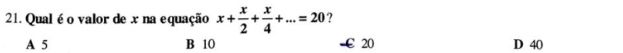 Qual é o valor de x na equação x+ x/2 + x/4 +...=20 ?
A 5 B 10 -€20 D 40