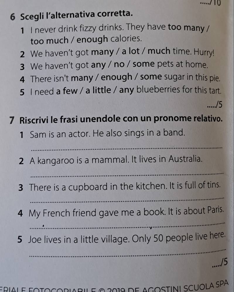 ...../10 
6 Scegli l’alternativa corretta. 
1 I never drink fizzy drinks. They have too many / 
too much / enough calories. 
2 We haven't got many / a lot / much time. Hurry! 
3 We haven't got any / no / some pets at home. 
4 There isn't many / enough / some sugar in this pie. 
5 I need a few / a little / any blueberries for this tart. 
...../5 
7 Riscrivi le frasi unendole con un pronome relativo. 
1 Sam is an actor. He also sings in a band. 
_ 
2 A kangaroo is a mammal. It lives in Australia. 
_ 
3 There is a cupboard in the kitchen. It is full of tins. 
_ 
_ 
4 My French friend gave me a book. It is about Paris. 
_ 
5 Joe lives in a little village. Only 50 people live here. 
_/5 
pial e fotocoriaril e 2 2019 de agostini scuóla SPA