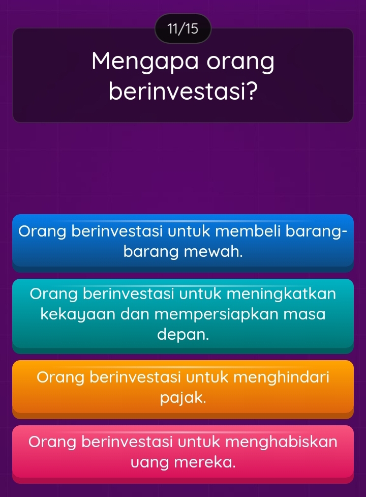 11/15
Mengapa orang
berinvestasi?
Orang berinvestasi untuk membeli barang-
barang mewah.
Orang berinvestasi untuk meningkatkan
kekayaan dan mempersiapkan masa
depan.
Orang berinvestasi untuk menghindari
pajak.
Orang berinvestasi untuk menghabiskan
uang mereka.