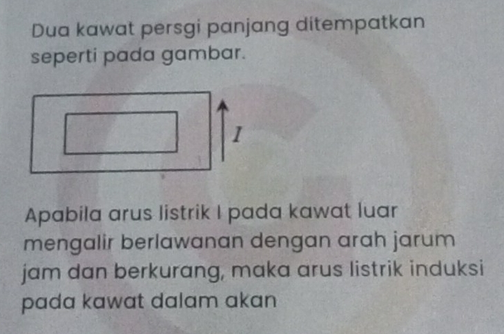 Dua kawat persgi panjang ditempatkan 
seperti pada gambar. 
1 
Apabila arus listrik I pada kawat luar 
mengalir berlawanan dengan arah jarum 
jam dan berkurang, maka arus listrik induksi 
pada kawat dalam akan