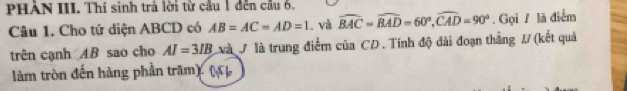 PHẢN III. Thí sinh trả lời từ cầu 1 đến cầu 6. 
Câu 1. Cho tứ diện ABCD có AB=AC=AD=1 và widehat BAC=widehat BAD=60°, widehat CAD=90°. Gọi / là điểm 
trên cạnh AB sao cho AI=3IB và ở là trung điểm của CD. Tính độ đài đoạn thắng #/ (kết quả 
làm tròn đến hàng phần trăm)