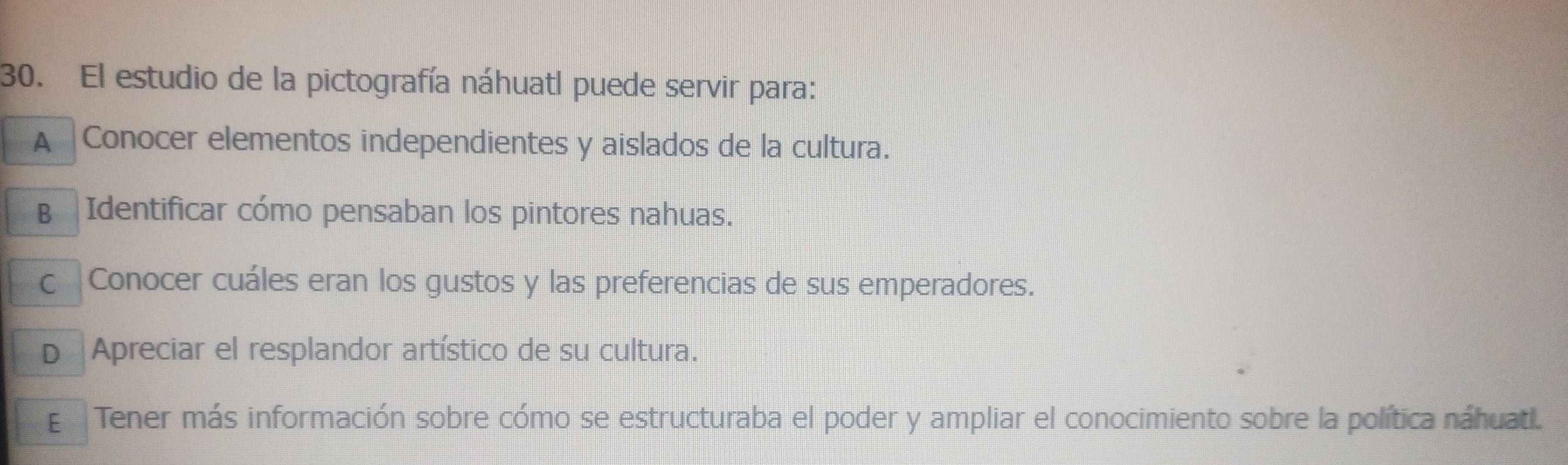 El estudio de la pictografía náhuatl puede servir para:
A |Conocer elementos independientes y aislados de la cultura.
B Identificar cómo pensaban los pintores nahuas.
c Conocer cuáles eran los gustos y las preferencias de sus emperadores.
D Apreciar el resplandor artístico de su cultura.
E Tener más información sobre cómo se estructuraba el poder y ampliar el conocimiento sobre la política náhuatl.