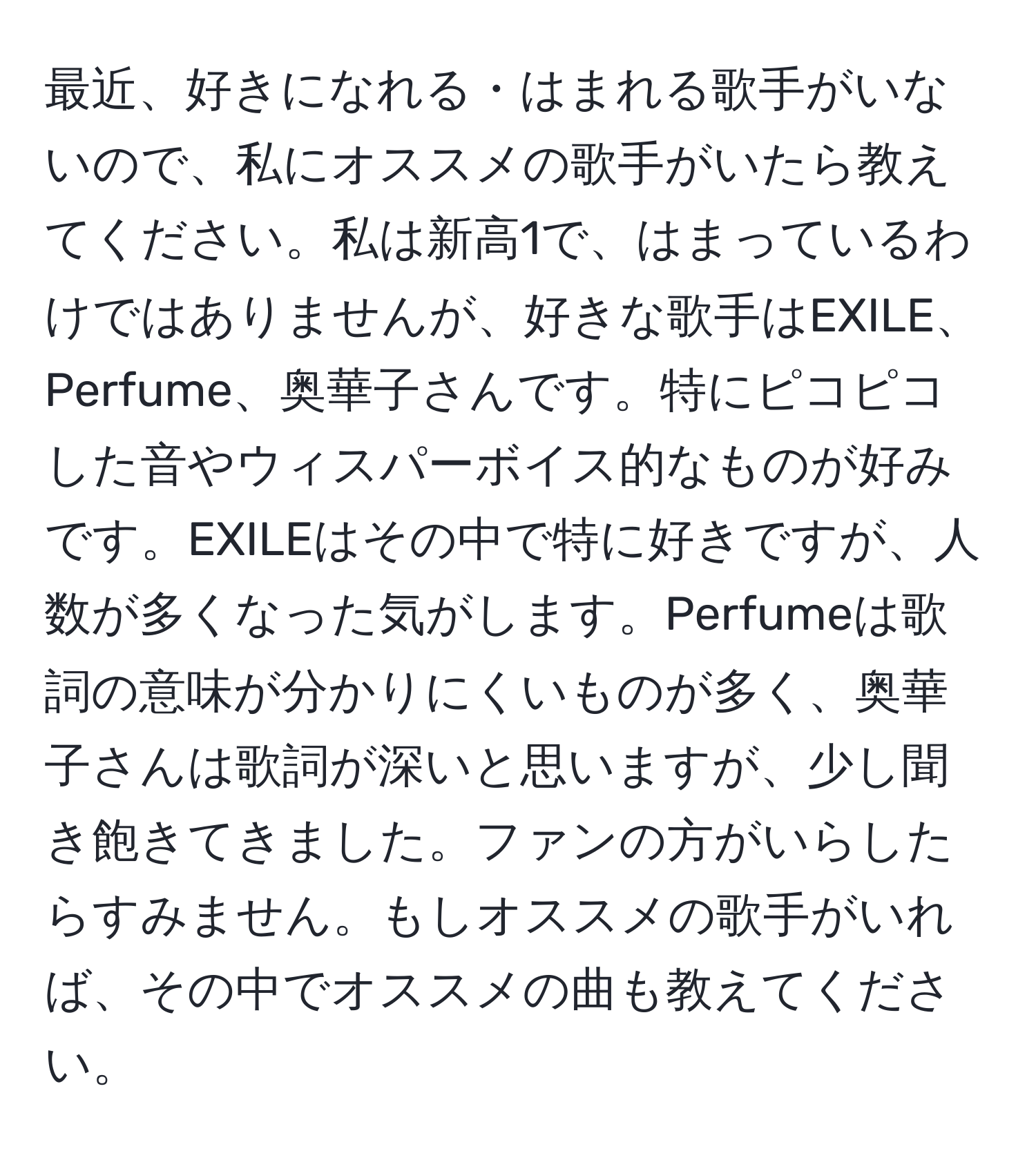 最近、好きになれる・はまれる歌手がいないので、私にオススメの歌手がいたら教えてください。私は新高1で、はまっているわけではありませんが、好きな歌手はEXILE、Perfume、奥華子さんです。特にピコピコした音やウィスパーボイス的なものが好みです。EXILEはその中で特に好きですが、人数が多くなった気がします。Perfumeは歌詞の意味が分かりにくいものが多く、奥華子さんは歌詞が深いと思いますが、少し聞き飽きてきました。ファンの方がいらしたらすみません。もしオススメの歌手がいれば、その中でオススメの曲も教えてください。