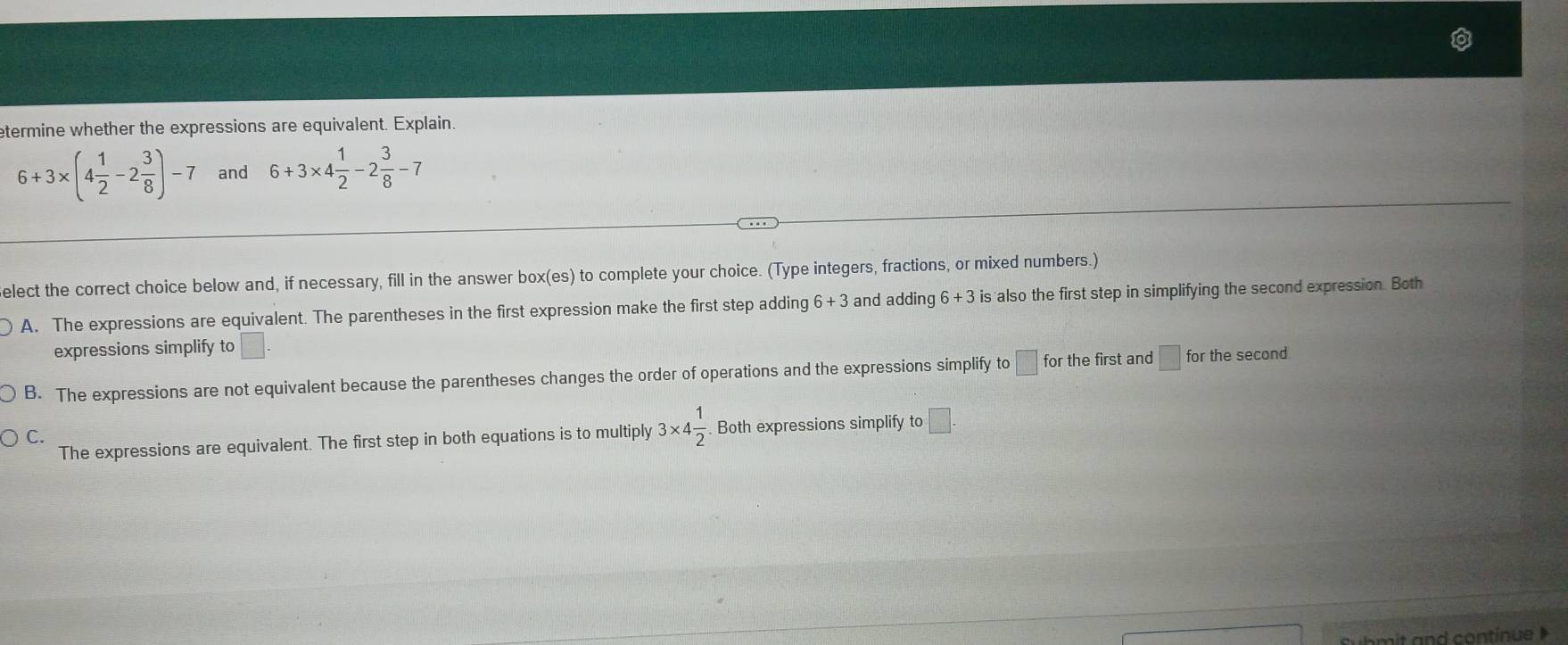 etermine whether the expressions are equivalent. Explain.
6+3* (4 1/2 -2 3/8 )-7 and 6+3* 4 1/2 -2 3/8 -7
elect the correct choice below and, if necessary, fill in the answer box(es) to complete your choice. (Type integers, fractions, or mixed numbers.)
A. The expressions are equivalent. The parentheses in the first expression make the first step adding 6+3 and adding 6+3 is also the first step in simplifying the second expression. Both
expressions simplify to □
B. The expressions are not equivalent because the parentheses changes the order of operations and the expressions simplify to □ for the first and □ for the second
C. Both expressions simplify to □.
The expressions are equivalent. The first step in both equations is to multiply 3* 4 1/2 . 
Suhmit and continue