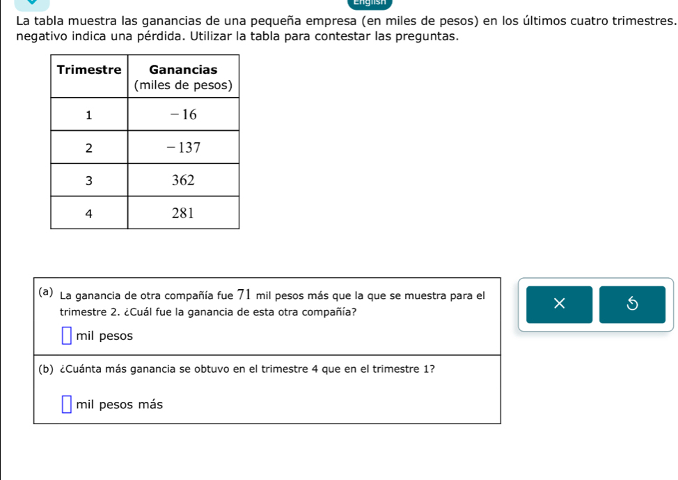 English
La tabla muestra las ganancias de una pequeña empresa (en miles de pesos) en los últimos cuatro trimestres.
negativo indica una pérdida. Utilizar la tabla para contestar las preguntas.
(a) La ganancia de otra compañía fue 71 mil pesos más que la que se muestra para el ×
trimestre 2. ¿Cuál fue la ganancia de esta otra compañía?
mil pesos
(b) ¿Cuánta más ganancia se obtuvo en el trimestre 4 que en el trimestre 1?
mil pesos más