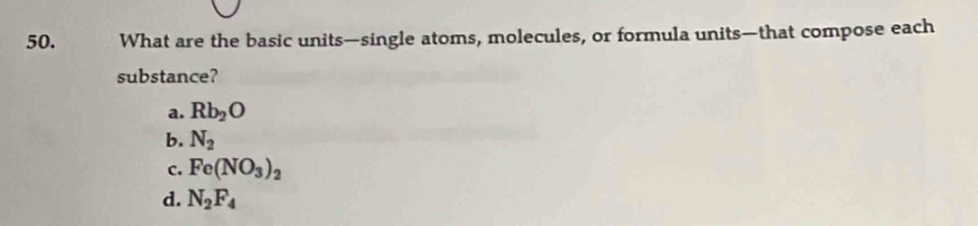 What are the basic units—single atoms, molecules, or formula units—that compose each
substance?
a. Rb_2O
b. N_2
c. Fe(NO_3)_2
d. N_2F_4