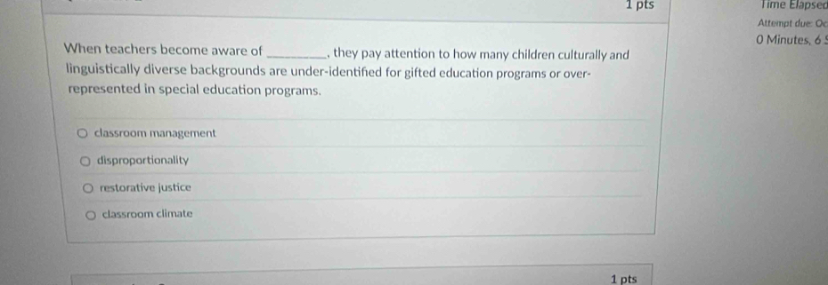 Time Élapsec
Attempt due: Oc
0 Minutes, 6 
When teachers become aware of _, they pay attention to how many children culturally and
linguistically diverse backgrounds are under-identifed for gifted education programs or over-
represented in special education programs.
classroom management
disproportionality
restorative justice
classroom climate
1 pts
