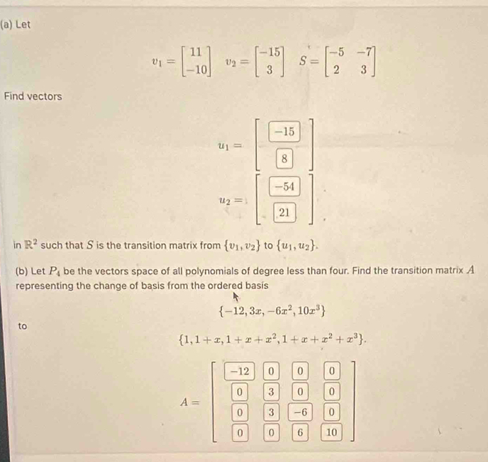 Let
v_1=beginbmatrix 11 -10endbmatrix v_2=beginbmatrix -15 3endbmatrix S=beginbmatrix -5&-7 2&3endbmatrix
Find vectors
u_1=[ (-15)/8 ]
u_2=:beginbmatrix -54 21endbmatrix endbmatrix
in R^2 such that S is the transition matrix from  v_1,v_2 to  u_1,u_2. 
(b) Let P_4 be the vectors space of all polynomials of degree less than four. Find the transition matrix A
representing the change of basis from the ordered basis
 -12,3x,-6x^2,10x^3
to
 1,1+x,1+x+x^2,1+x+x^2+x^3.
A=beginbmatrix beginbmatrix  (-12)/6 &frac beginbmatrix 0 3endbmatrix beginbmatrix 3&beginbmatrix 0 □ &□ &□ &□ &10&□ &□ &□ beginbmatrix 0 0 0endbmatrix  beginbmatrix 0endbmatrix endbmatrix