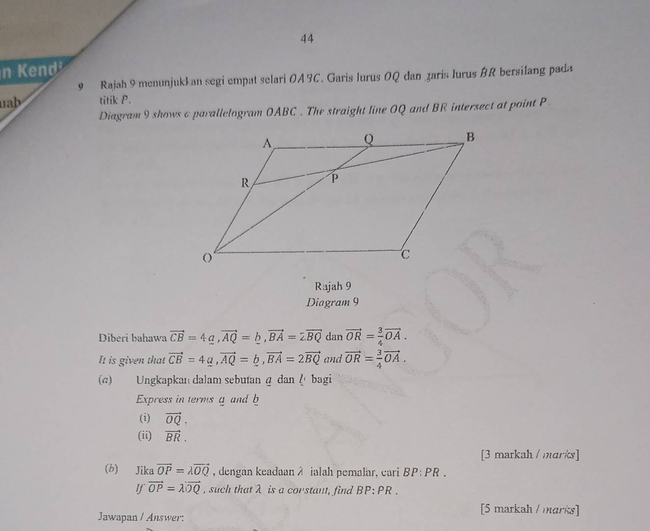 Kend 
9 Rajah 9 menunjukkan segi empat selari OABC. Garis lurus OQ dan zaris lurus BR bersilang pada 
uab titik P. 
Diagram 9 shows c parallelogram OABC. The straight line OQ and BR intersect at point P
Rajah 9 
Diagram 9 
Diberi bahawa vector CB=4a, vector AQ=b, vector BA=2.vector BQ dan vector OR= 3/4 vector OA. 
It is given that vector CB=4a, vector AQ=b, vector BA=2vector BQ and vector OR= 3/4 vector OA. 
(a) Ungkapkan dalam sebutan q dan ζ bagi 
Express in terms a and b
(i) vector OQ. 
(ii) vector BR. 
[3 markah / marks] 
(b) Jika vector OP=lambda vector OQ , dengan keadaan λ ialah pemalar, cari BP:PR. 
If vector OP=lambda vector OQ , such that λ is a corstant, find BP:PR. 
[5 markah / marks] 
Jawapan / Answer: