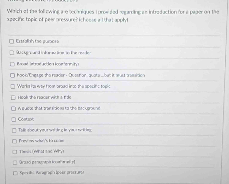 Which of the following are techniques I provided regarding an introduction for a paper on the
specific topic of peer pressure? (choose all that apply)
Establish the purpose
Background information to the reader
Broad introduction (conformity)
hook/Engage the reader - Question, quote ...but it must transition
Works its way from broad into the specific topic
Hook the reader with a title
A quote that transitions to the background
Context
Talk about your writing in your writing
Preview what's to come
Thesis (What and Why)
Broad paragraph (conformity)
Specific Paragraph (peer pressure)