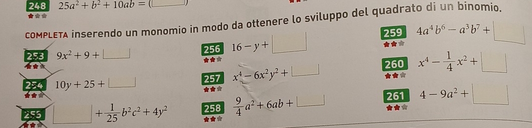 248 25a^2+b^2+10ab=(□
★★ 
coMPLETA inserendo un monomio in modo da ottenere lo sviluppo del quadrato di un binomio.
256 16-y+□
259 
253 9x^2+9+□ 4a^4b^6-a^3b^7+□
★** 
★*
260 x^4- 1/4 x^2+□
254 10y+25+□ 257 x^4-6x^2y^2+□ ★★* 
★★* ★★* 
253 □ + 1/25 b^2c^2+4y^2 258  9/4 a^2+6ab+□ 261 4-9a^2+□
★★*