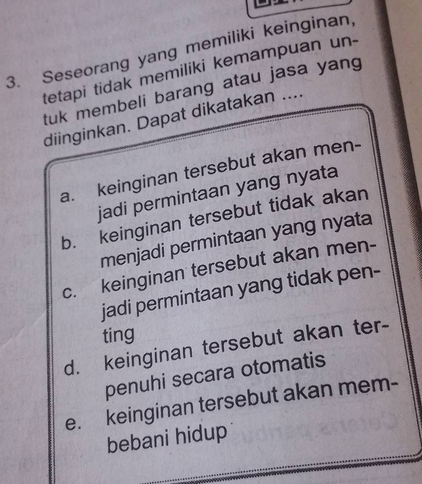 Seseorang yang memiliki keinginan,
tetapi tidak memiliki kemampuan un-
tuk membeli barang atau jasa yang 
diinginkan. Dapat dikatakan ....
a. keinginan tersebut akan men-
jadi permintaan yang nyata
b. keinginan tersebut tidak akan
menjadi permintaan yang nyata
c. keinginan tersebut akan men-
jadi permintaan yang tidak pen-
ting
d. keinginan tersebut akan ter-
penuhi secara otomatis
e. keinginan tersebut akan mem-
bebani hidup