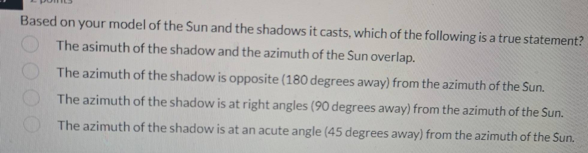 Based on your model of the Sun and the shadows it casts, which of the following is a true statement?
The asimuth of the shadow and the azimuth of the Sun overlap.
The azimuth of the shadow is opposite (180 degrees away) from the azimuth of the Sun.
The azimuth of the shadow is at right angles (90 degrees away) from the azimuth of the Sun.
The azimuth of the shadow is at an acute angle (45 degrees away) from the azimuth of the Sun.