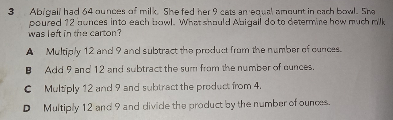 Abigail had 64 ounces of milk. She fed her 9 cats an equal amount in each bowl. She
poured 12 ounces into each bowl. What should Abigail do to determine how much milk
was left in the carton?
A Multiply 12 and 9 and subtract the product from the number of ounces.
B Add 9 and 12 and subtract the sum from the number of ounces.
C Multiply 12 and 9 and subtract the product from 4.
D Multiply 12 and 9 and divide the product by the number of ounces.