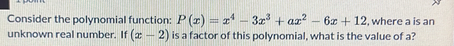 Consider the polynomial function: P(x)=x^4-3x^3+ax^2-6x+12 , where a is an 
unknown real number. If (x-2) is a factor of this polynomial, what is the value of a?