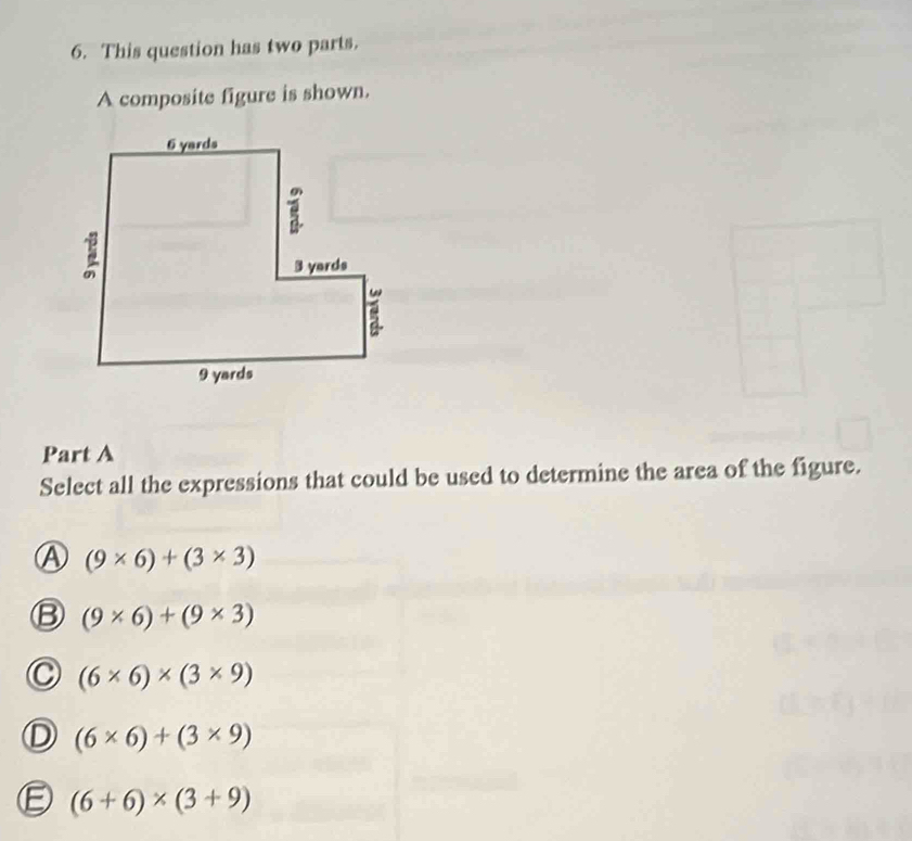 This question has two parts.
A composite figure is shown.
Part A
Select all the expressions that could be used to determine the area of the figure.
A (9* 6)+(3* 3)
B (9* 6)+(9* 3)
(6* 6)* (3* 9)
L (6* 6)+(3* 9)
(6+6)* (3+9)