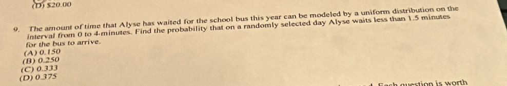 (D) $20.00
9. The amount of time that Alyse has waited for the school bus this year can be modeled by a uniform distribution on the
interval from 0 to 4-minutes. Find the probability that on a randomly selected day Alyse waits less than 1.5 minutes
for the bus to arrive.
(A) 0.150
(B) 0.250
(C) 0.333
(D) 0.375
westion is worth .