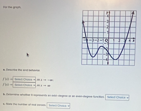 For the graph, 
a. Describe the end behavior.
f(x) Select Cholce as xto -∈fty
f(x) to Select Choice as xto ∈fty
b. Determine whether it represents an odd-degree or an even-degree function. Select Choice 
c. State the number of real zeroes. Select Choice