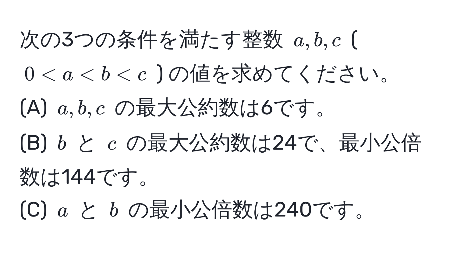 次の3つの条件を満たす整数 $a, b, c$ ( $0 < a < b < c$ ) の値を求めてください。  
(A) $a, b, c$ の最大公約数は6です。  
(B) $b$ と $c$ の最大公約数は24で、最小公倍数は144です。  
(C) $a$ と $b$ の最小公倍数は240です。