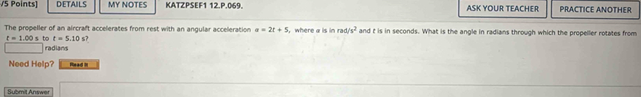 DETAILS MY NOTES KATZPSEF1 12.P.069. ASK YOUR TEACHER PRACTICE ANOTHER 
The propeller of an aircraft accelerates from rest with an angular acceleration a=2t+5 ， where a is in rad/s^2 and t is in seconds. What is the angle in radians through which the propeller rotates from
t=1.00s to t=5.10 s? 
radians 
Need Help? Read it 
Submit Answer