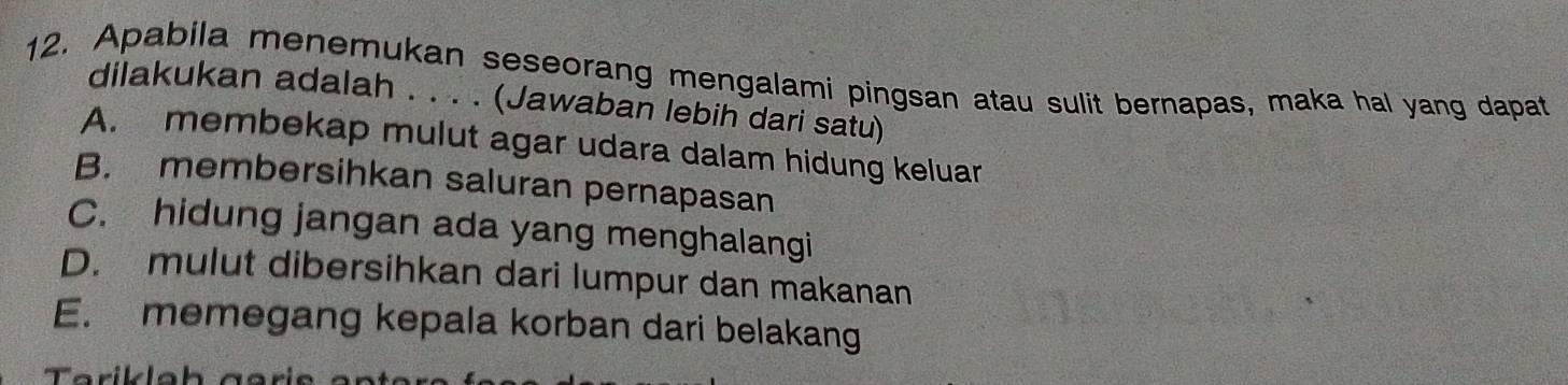 Apabila menemukan seseorang mengalami pingsan atau sulit bernapas, maka hal yang dapat
dilakukan adalah . . . . (Jawaban lebih dari satu)
A. membekap mulut agar udara dalam hidung keluar
B. membersihkan saluran pernapasan
C. hidung jangan ada yang menghalangi
D. mulut dibersihkan dari lumpur dan makanan
E. memegang kepala korban dari belakang
Tarikla