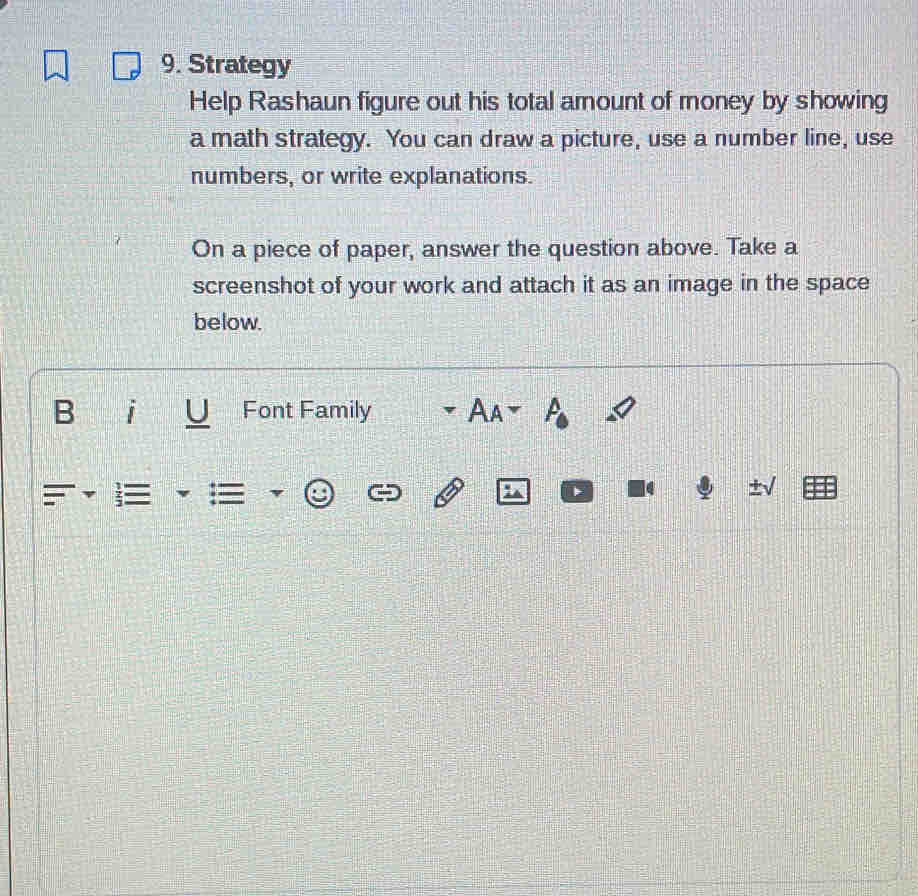 Strategy 
Help Rashaun figure out his total amount of money by showing 
a math strategy. You can draw a picture, use a number line, use 
numbers, or write explanations. 
On a piece of paper, answer the question above. Take a 
screenshot of your work and attach it as an image in the space 
below. 
Font Family Aa