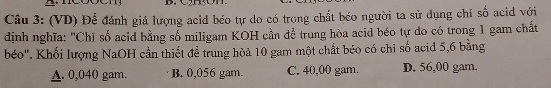 A c00CH3 D. C2H5OH
Câu 3: (VD) Để đánh giá lượng acid béo tự do có trong chất béo người ta sử dụng chỉ số acid với
định nghĩa: "Chỉ số acid bằng số miligam KOH cần để trung hòa acid béo tự do có trong 1 gam chất
béo". Khối lượng NaOH cần thiết để trung hòà 10 gam một chất béo có chỉ số acid 5,6 bằng
A. 0,040 gam. B. 0,056 gam. C. 40,00 gam.
D. 56,00 gam.