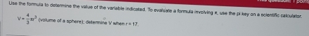 Uise the formula to determine the value of the variable indicated. To evaluate a formula involving z, use the pi key on a scientific calculator
v= 4/3 π r^3 (volume of a spihere); determine V when r=17.