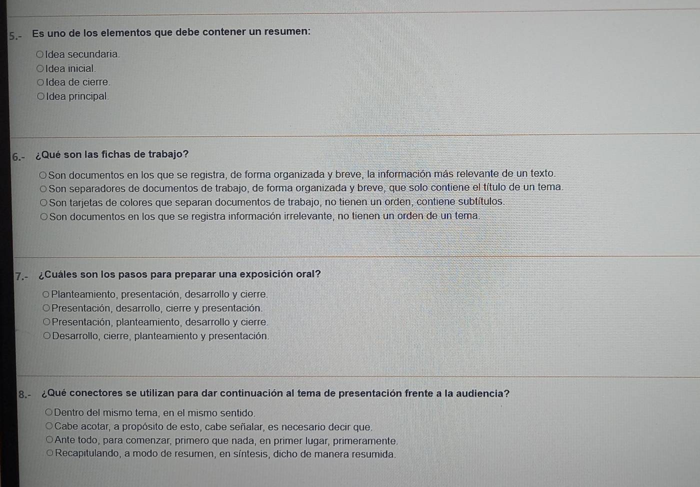 Es uno de los elementos que debe contener un resumen:
○ldea secundaria.
○ldea inicial.
Idea de cierre.
Idea principal.
6.- ¿Qué son las fichas de trabajo?
Son documentos en los que se registra, de forma organizada y breve, la información más relevante de un texto.
Son separadores de documentos de trabajo, de forma organizada y breve, que solo contiene el título de un tema.
Son tarjetas de colores que separan documentos de trabajo, no tienen un orden, contiene subtítulos.
Son documentos en los que se registra información irrelevante, no tienen un orden de un tema.
7.- ¿Cuáles son los pasos para preparar una exposición oral?
O Planteamiento, presentación, desarrollo y cierre.
Presentación, desarrollo, cierre y presentación.
Presentación, planteamiento, desarrollo y cierre.
Desarrollo, cierre, planteamiento y presentación.
8.- ¿Qué conectores se utilizan para dar continuación al tema de presentación frente a la audiencia?
Dentro del mismo tema, en el mismo sentido.
Cabe acotar, a propósito de esto, cabe señalar, es necesario decir que.
Ante todo, para comenzar, primero que nada, en primer lugar, primeramente.
Recapitulando, a modo de resumen, en síntesis, dicho de manera resumida.