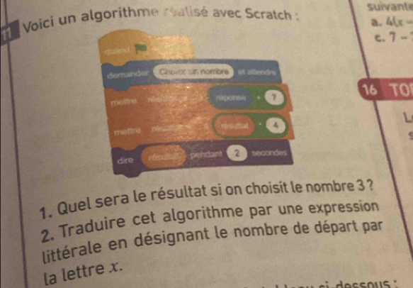 Voici un algorithme realisé avec Scratch : suivante 
a. 4(x-
c. 7-
demander Choler un nombré L os atende
16 overline IO 
mettre réponse 1
L 
résultal 4
mettre 

dire pendant 2
1. Quel sera le résultat si on choisit le nombre 3 ? 
2. Traduire cet algorithme par une expression 
littérale en désignant le nombre de départ par 
la lettre x.