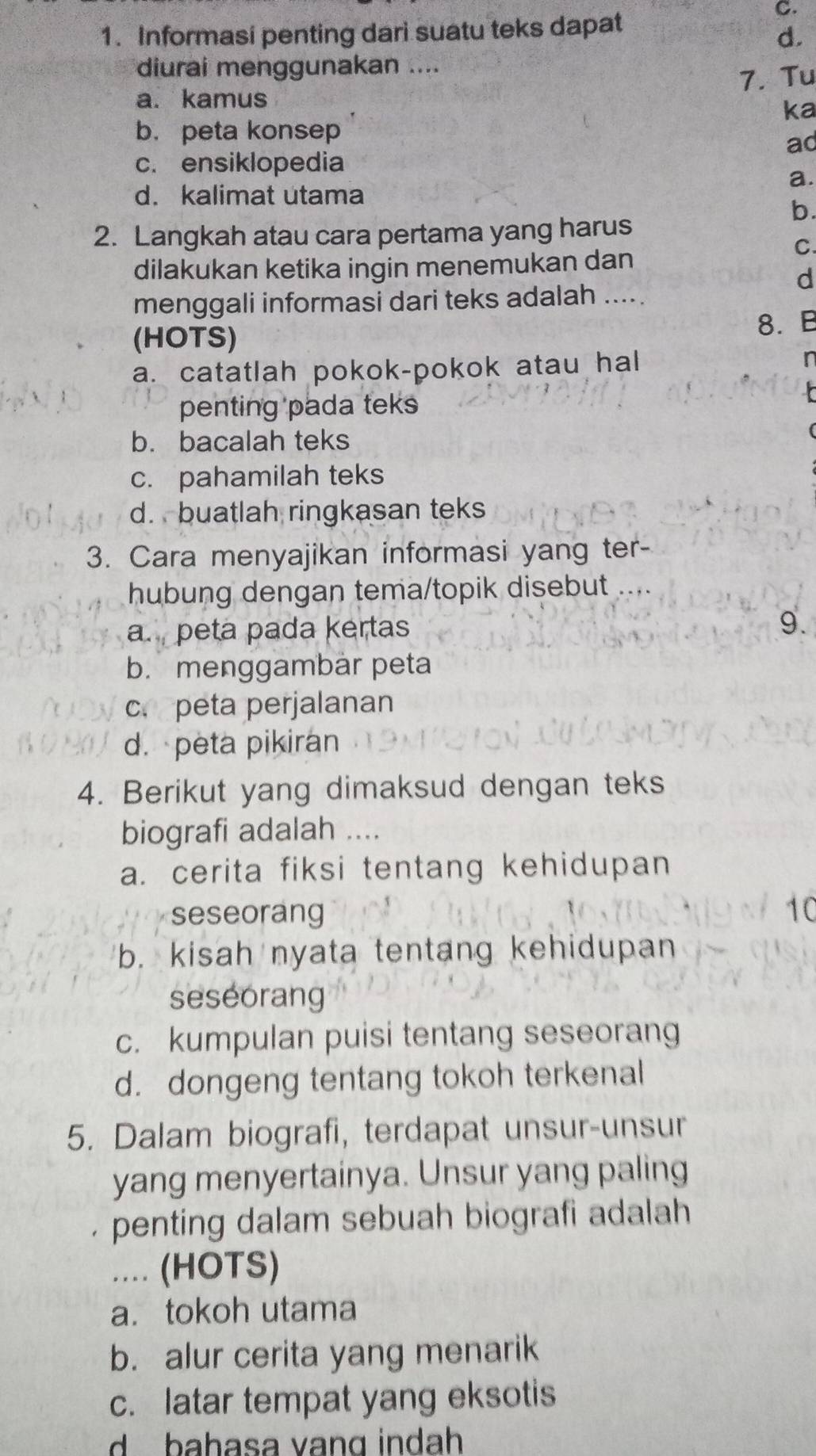 Informasi penting dari suatu teks dapat
C.
d
diurai menggunakan ....
7. Tu
a. kamus
ka
b. peta konsep
ac
c. ensiklopedia
a.
d. kalimat utama
b.
2. Langkah atau cara pertama yang harus
C.
dilakukan ketika ingin menemukan dan
d
menggali informasi dari teks adalah .....
(HOTS)
8. B
a. catatlah pokok-pokok atau hal I
penting pada teks
b. bacalah teks
c. pahamilah teks
d. buatlah ringkasan teks
3. Cara menyajikan informasi yang ter-
hubung dengan tema/topik disebut ....
a. peta pada kertas
9.
b. menggambar peta
c. peta perjalanan
d.peta pikiran
4. Berikut yang dimaksud dengan teks
biografi adalah ....
a. cerita fiksi tentang kehidupan
seseorang 10
b. kisah nyata tentang kehidupan
seseorang
c. kumpulan puisi tentang seseorang
d. dongeng tentang tokoh terkenal
5. Dalam biografi, terdapat unsur-unsur
yang menyertainya. Unsur yang paling
penting dalam sebuah biografi adalah
... (HOTS)
a. tokoh utama
b. alur cerita yang menarik
c. latar tempat yang eksotis
d bahasa vang indah