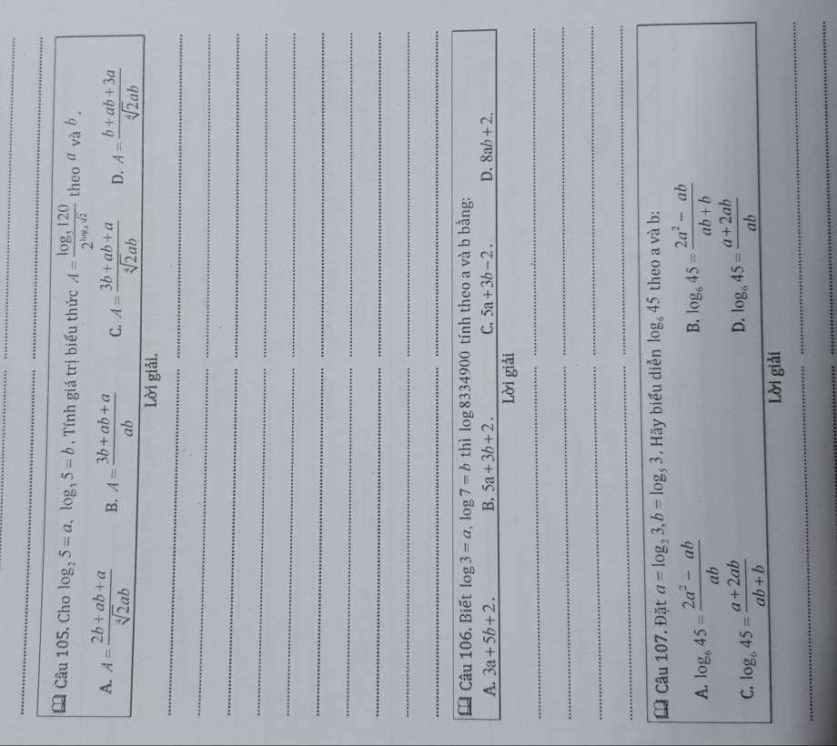 Cho log _25=a, log _35=b. Tính giá trị biểu thức A=frac log _51202^(log _4)sqrt(2) theo a và b .
A. A= (2b+ab+a)/sqrt[4](2)ab  B. A= (3b+ab+a)/ab  C. A= (3b+ab+a)/sqrt[4](2)ab  D. A= (b+ab+3a)/sqrt[4](2)ab 
Lời giải.
_
_
_
_
_
_
_
_
_
_
_
_
_
_
_
_
_
_
_
__
Câu 106. Biết log 3=a, log 7=b thì log 8334900 tính theo a và b bằng:
A. 3a+5b+2. B. 5a+3b+2. C. 5a+3b-2. D. 8ab+2. 
Lời giải
_
_
_
_
_
_
_
_
_
_
Câu 107. Đặt a=log _23, b=log _53. Hãy biểu diễn log _645 theo a và b :
A. log _645= (2a^2-ab)/ab  B. log _645= (2a^2-ab)/ab+b 
D.
C. log _645= (a+2ab)/ab+b  log _645= (a+2ab)/ab 
Lời giải
_
_
_
_