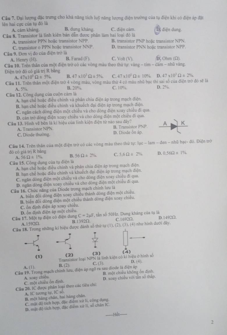 Đại lượng đặc trưng cho khả năng tích luỹ năng lượng điện trường của tụ điện khi có điện áp đặt
lên hai cực của tụ đó là
A. cảm kháng. B. dung kháng. C. điện cảm. D điện dung.
Câu 8. Transistor là linh kiên bán dẫn được phân làm hai loại đỏ là
A. transistor PPN hoặc transistor NPP. B. transistor PNP hoặc transistor NPN.
C. transistor o PPN hoặc transistor NNP. D. transistor PNN hoặc transistor NPP.
Câu 9. Đơn vị đo của điện trở là
A. Henry (H). B. Farad (F). C. Volt (V). D. Ohm (Ω).
Câu 10. Trên thân của một điện trở có các vòng màu theo thứ tự: vàng - tím - cam - nhũ vàng.
Điện trở đó có giá trị R băng
A. 47* 10^0Omega ± 5% . B. 47* 10^3Omega ± 5% . C. 47* 10^0Omega ± 10% D. 47* 10^3Omega ± 2% .
Câu 11. Trên thân một điện trở 4 vòng màu, vòng màu thứ 4 có màu nhũ bạc thi sai số của điện trở đó sẽ là
A. 5%. B. 20%. C. 10%. D. 2%.
Câu 12. Công dụng của cuộn cảm là
A. hạn chế hoặc điều chinh và phân chia điện áp trong mạch điện.
B. hạn chế hoặc điều chinh và khuếch đại điện áp trong mạch điện.
C. ngăn cách dòng điện một chiều và cho dòng điện xoay chiều đi qua.
D. cản trở dòng điện xoay chiều và cho dòng điện một chiều đi qua.
Câu 13. Hình vẽ bên là kí hiệu của linh kiện điện tử nào sau đây? K
A. Transistor NPN. B. Transistor PNP. A
C. Diode thường. D. Diode ổn áp.
Câu 14. Trên thân của một điện trờ có các vòng màu theo thứ tự: lục - lam - đen - nhũ bạc- đỏ. Điện trở
đó có giá trị R bằng
A. 56Omega ± 1% B. 56Omega ± 2% C. 5.6Omega ± 2% . D. 0.56Omega ± 1%
Câu 15. Công dụng của tụ điện là
A. hạn chế hoặc điều chính và phân chia điện áp trong mạch điện.
B. hạn chế hoặc điều chinh và khuếch đại điện áp trong mạch điện.
C. ngăn dòng điện một chiều và cho dòng điện xoay chiều đi qua.
D. ngăn dòng điện xoay chiều và cho dòng điện một chiều đi qua.
Câu 16. Chức năng của Diode trong mạch chính lưu là
A. biển đổi dòng điện xoay chiều thành dòng điện một chiều.
B. biến đổi dòng điện một chiều thành dòng điện xoay chiều.
C. ổn định điện áp xoay chiều.
D. ổn định điện áp một chiều.
Câu 17. Một tụ điện có điện dung C=2mu F *, tần số 50Hz. Dung kháng của tụ là
A.1592Ω. B.1392Ω. C.1692Ω. D.1492Ω.
Câu 18. Trong những kí hiệu được đánh số thứ tự (1), (2), (3), (4) như hình dưới đây.
(1) (2) (3) (4)
Transistor loại NPN là linh kiện có kỉ hiệu ở hình số
A. (1). B. (2). C. (3).
D. (4).
Câu 19. Trong mạch chính lưu, điện áp ngõ ra sau diode là điện áp
A. xoay chiều. B. một chiều không ôn định.
C. một chiều ốn định. D. xoay chiều với tản số thấp.
Câu 20. IC được phân loại theo các tiêu chí:
A. IC tương tự, IC số.
B. một hàng chân, hai hàng chân.
C. mật độ tích hợp, đặc điểm xứ lí, công dụng.
D. mật độ tích hợp, đặc điểm xử li, số chân IC.
2