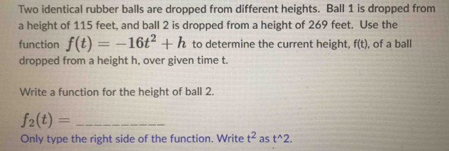 Two identical rubber balls are dropped from different heights. Ball 1 is dropped from 
a height of 115 feet, and ball 2 is dropped from a height of 269 feet. Use the 
function f(t)=-16t^2+h to determine the current height, f(t) , of a ball 
dropped from a height h, over given time t. 
Write a function for the height of ball 2. 
_ f_2(t)=
Only type the right side of the function. Write t^2 as t^(wedge)2.