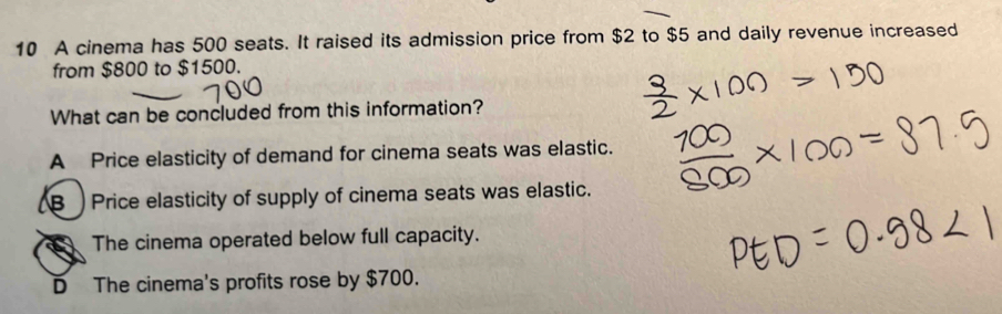 A cinema has 500 seats. It raised its admission price from $2 to $5 and daily revenue increased
from $800 to $1500.
What can be concluded from this information?
A Price elasticity of demand for cinema seats was elastic.
B Price elasticity of supply of cinema seats was elastic.
The cinema operated below full capacity.
D The cinema's profits rose by $700.