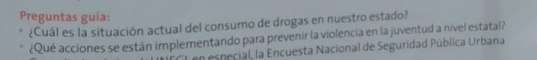 Preguntas guía: 
¿Cuál es la situación actual del consumo de drogas en nuestro estado? 
¿Qué acciones se están implementando para prevenir la violencia en la juventud a nivel estatal? 
Len especial, la Encuesta Nacional de Seguridad Pública Urbana