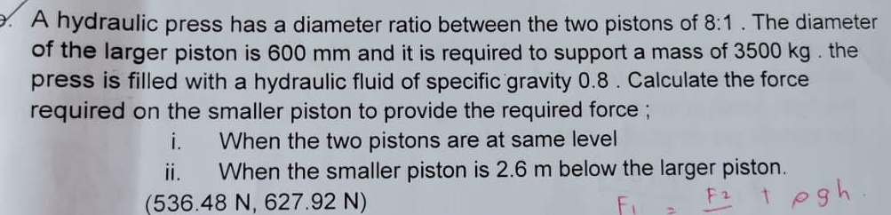 A hydraulic press has a diameter ratio between the two pistons of 8:1. The diameter 
of the larger piston is 600 mm and it is required to support a mass of 3500 kg. the 
press is filled with a hydraulic fluid of specific gravity 0.8. Calculate the force 
required on the smaller piston to provide the required force ; 
i. When the two pistons are at same level 
ii. When the smaller piston is 2.6 m below the larger piston. 
(536.48 N, 627.92 N)