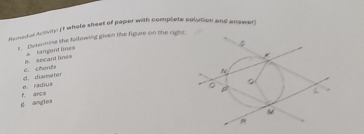 Remedial Activity: (1 whole sheet of paper with complete solution and answer) 
1. Determine the following given the figure on the right 
b. secant lines a. tangent lines 
c. chords 
d. diameter 
e. radius 
f. arcs 
g. angles