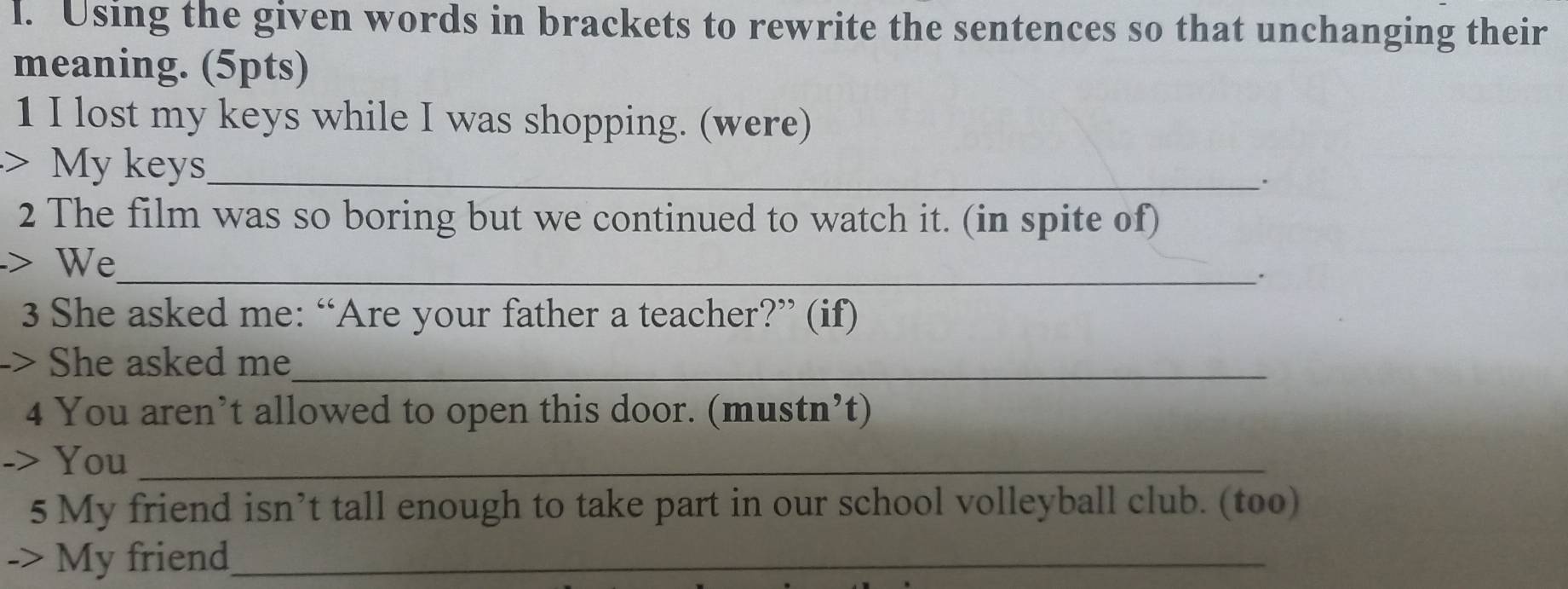 Using the given words in brackets to rewrite the sentences so that unchanging their 
meaning. (5pts) 
1 I lost my keys while I was shopping. (were) 
> My keys_ 
. 
2 The film was so boring but we continued to watch it. (in spite of) 
> We_ 
. 
3 She asked me: “Are your father a teacher?” (if) 
-> She asked me_ 
4 You aren’t allowed to open this door. (mustn’t) 
-> You_ 
5 My friend isn’t tall enough to take part in our school volleyball club. (too) 
-> My friend_