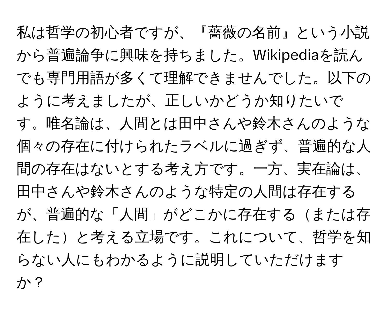 私は哲学の初心者ですが、『薔薇の名前』という小説から普遍論争に興味を持ちました。Wikipediaを読んでも専門用語が多くて理解できませんでした。以下のように考えましたが、正しいかどうか知りたいです。唯名論は、人間とは田中さんや鈴木さんのような個々の存在に付けられたラベルに過ぎず、普遍的な人間の存在はないとする考え方です。一方、実在論は、田中さんや鈴木さんのような特定の人間は存在するが、普遍的な「人間」がどこかに存在するまたは存在したと考える立場です。これについて、哲学を知らない人にもわかるように説明していただけますか？