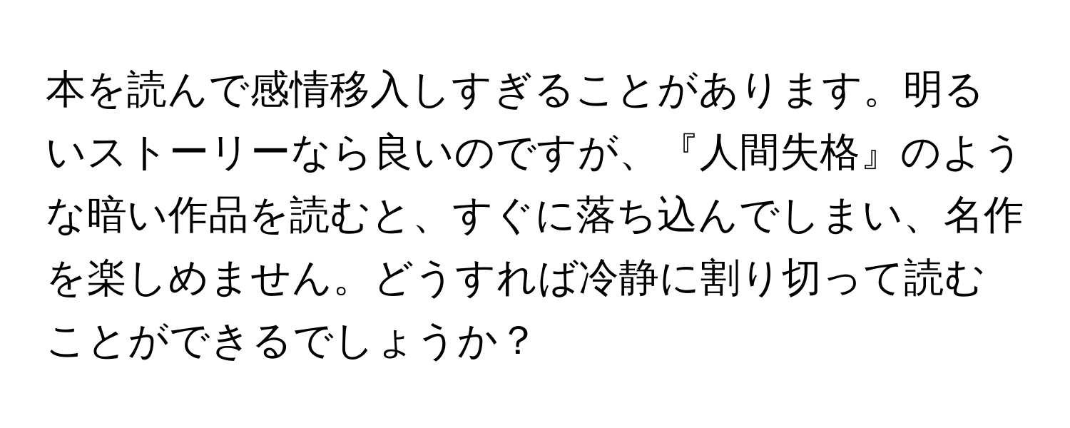 本を読んで感情移入しすぎることがあります。明るいストーリーなら良いのですが、『人間失格』のような暗い作品を読むと、すぐに落ち込んでしまい、名作を楽しめません。どうすれば冷静に割り切って読むことができるでしょうか？