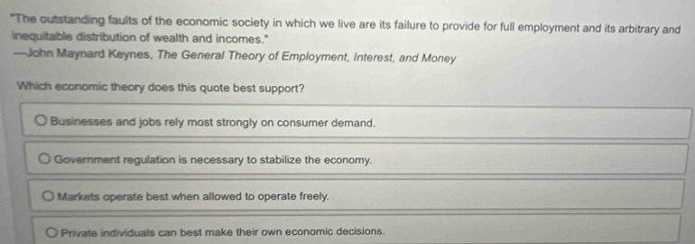 "The outstanding faults of the economic society in which we live are its failure to provide for full employment and its arbitrary and
inequitable distribution of wealth and incomes."
—John Maynard Keynes, The General Theory of Employment, Interest, and Money
Which economic theory does this quote best support?
Businesses and jobs rely most strongly on consumer demand.
Government regulation is necessary to stabilize the economy.
Markets operate best when allowed to operate freely.
Private individuals can best make their own economic decisions.