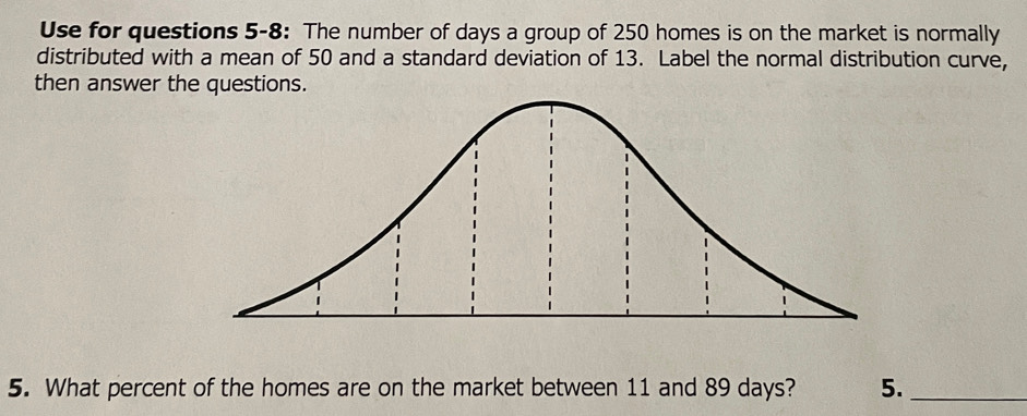 Use for questions 5-8: The number of days a group of 250 homes is on the market is normally 
distributed with a mean of 50 and a standard deviation of 13. Label the normal distribution curve, 
then answer the questions. 
5. What percent of the homes are on the market between 11 and 89 days? 5._