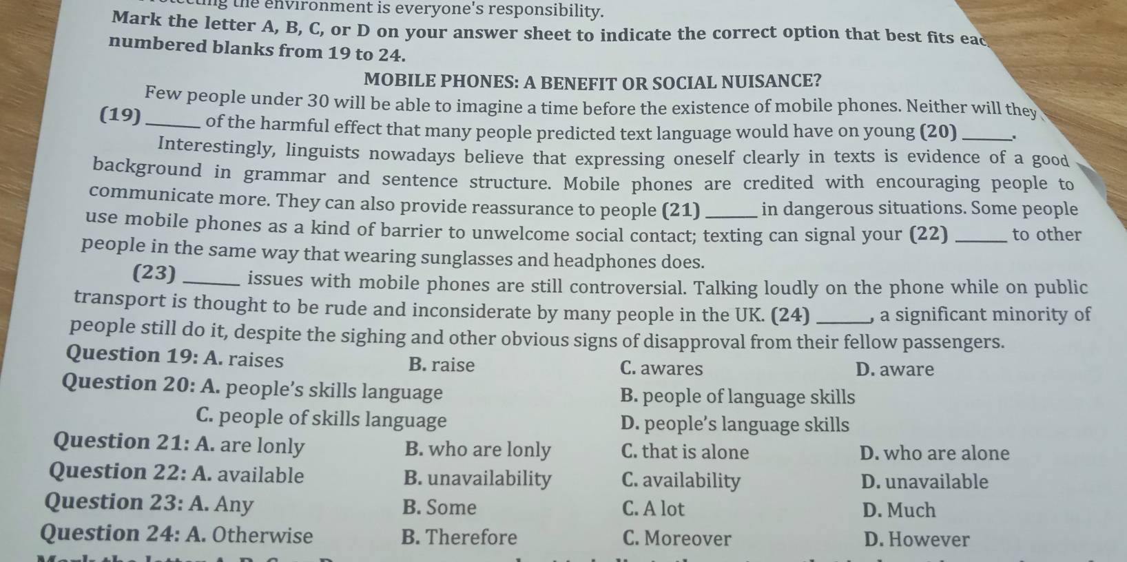 ting the environment is everyone's responsibility.
Mark the letter A, B, C, or D on your answer sheet to indicate the correct option that best fits eac
numbered blanks from 19 to 24.
MOBILE PHONES: A BENEFIT OR SOCIAL NUISANCE?
Few people under 30 will be able to imagine a time before the existence of mobile phones. Neither will they
(19) _of the harmful effect that many people predicted text language would have on young (20)_
Interestingly, linguists nowadays believe that expressing oneself clearly in texts is evidence of a good
background in grammar and sentence structure. Mobile phones are credited with encouraging people to
communicate more. They can also provide reassurance to people (21) in dangerous situations. Some people
use mobile phones as a kind of barrier to unwelcome social contact; texting can signal your (22) _to other
people in the same way that wearing sunglasses and headphones does.
(23) _issues with mobile phones are still controversial. Talking loudly on the phone while on public
transport is thought to be rude and inconsiderate by many people in the UK. (24) _, a significant minority of
people still do it, despite the sighing and other obvious signs of disapproval from their fellow passengers.
Question 19:A raises C. awares
B. raise D. aware
Question 20:A . people’s skills language B. people of language skills
C. people of skills language D. people’s language skills
Question 21:A . are lonly B. who are lonly C. that is alone D. who are alone
Question 22:A . available B. unavailability C. availability D. unavailable
Question 23:A . Any B. Some C. A lot D. Much
Question 24:A . Otherwise B. Therefore C. Moreover D. However