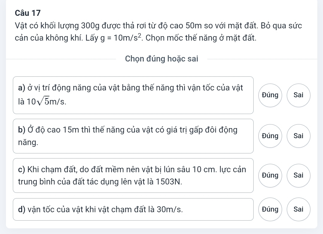 Vật có khối lượng 300g được thả rơi từ độ cao 50m so với mặt đất. Bỏ qua sức
cản của không khí. Lấy g=10m/s^2. Chọn mốc thế năng ở mặt đất.
Chọn đúng hoặc sai
a) ở vị trí động năng của vật bằng thế năng thì vận tốc của vật
Đúng
là 10sqrt(5)m/s. Sai
b) Ở độ cao 15m thì thế năng của vật có giá trị gấp đôi động Đúng Sai
năng.
c) Khi chạm đất, do đất mềm nên vật bị lún sâu 10 cm. lực cản Đúng Sai
trung bình của đất tác dụng lên vật là 1503N.
d) vận tốc của vật khi vật chạm đất là 30m/s. Đúng Sai