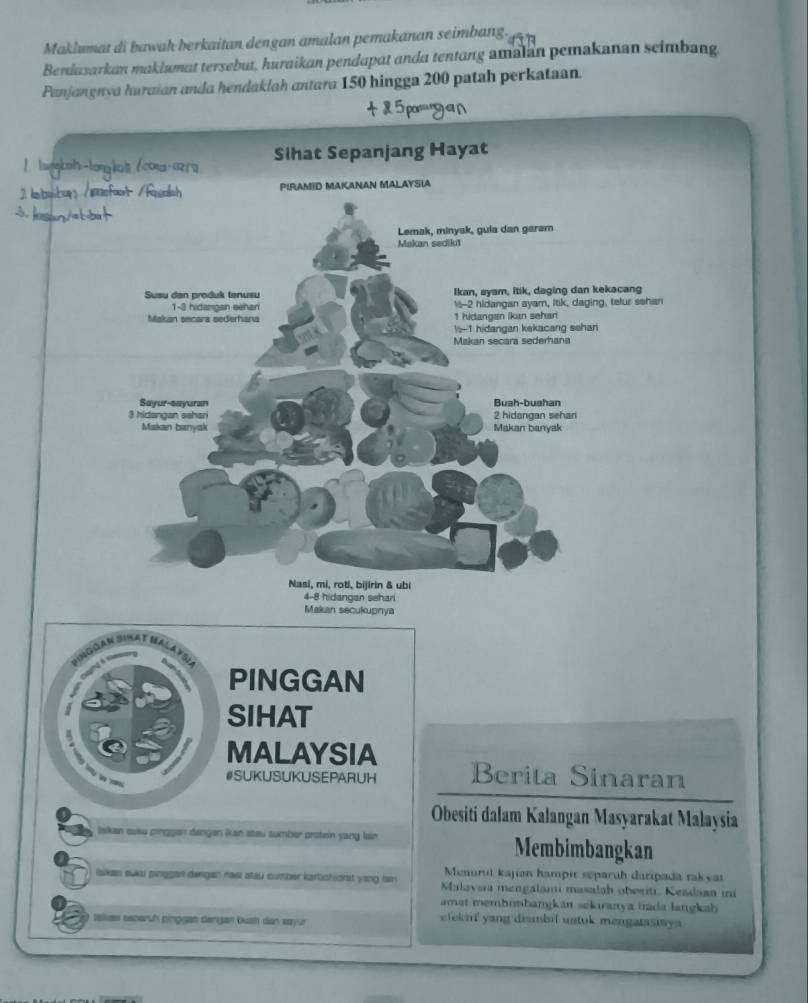 Maklumat di bawah berkaitan dengan amalan pemakanan seimbang. 
Benlasarkan maklumat tersebut, huraikan pendapat anda tentang amalan pemakanan seimbang 
Panjangnva huraian anda hendaklah antara 150 hingga 200 patah perkataan. 
2 

PINGGAN 
SIHAT 
MALAYSIA 
#SUKUSUKUSEPARUH Berita Sinaran 
Obesiti dalam Kalangan Masyarakat Malaysia 
Iakan suku pinggen dengen Ran steu sumber protein yang lain Membimbangkan 
Menorut kajian hampir separuh daripada rakyai 
iaikan suu pinggan dengan nası stau sumber karbichidrit vang lan Malavsia mengalami masalah obesiti. Keadaan ini 
amat membonbangkán sekiranya tada langkah 
takes secarch pinggat dengan bush dan sayur efeknf yang dismbil untok mengarasiya