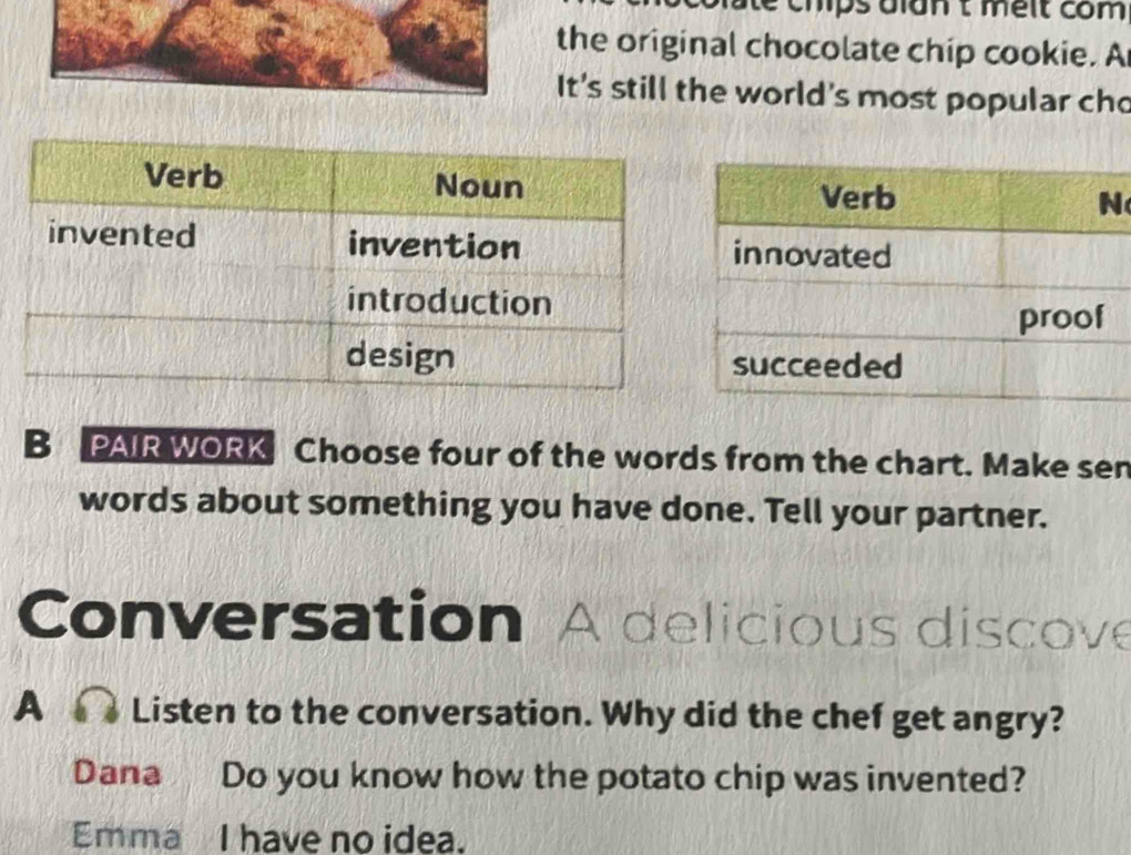 é mps dlan t meit com 
the original chocolate chip cookie. A 
It's still the world's most popular cho 
B PAIR WORK Choose four of the words from the chart. Make sen 
words about something you have done. Tell your partner. 
Conversation A delicious discove 
A Listen to the conversation. Why did the chef get angry? 
Dana Do you know how the potato chip was invented? 
Emma I have no idea.